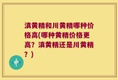滇黄精和川黄精哪种价格高(哪种黄精价格更高？滇黄精还是川黄精？)