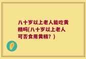 八十岁以上老人能吃黄精吗(八十岁以上老人可否食用黄精？)