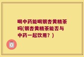 喝中药能喝银杏黄精茶吗(银杏黄精茶能否与中药一起饮用？)