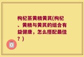 枸杞蒸黄精黄芪(枸杞、黄精与黄芪的组合有益健康，怎么搭配最佳？)