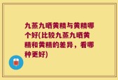 九蒸九晒黄精与黄精哪个好(比较九蒸九晒黄精和黄精的差异，看哪种更好)
