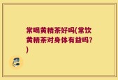 常喝黄精茶好吗(常饮黄精茶对身体有益吗？)