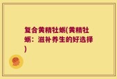 复合黄精牡蛎(黄精牡蛎：滋补养生的好选择)