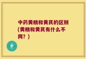中药黄精和黄芪的区别(黄精和黄芪有什么不同？)