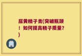 尿黄精子青(突破瓶颈！如何提高精子质量？)
