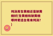 炖汤用生黄精还是制黄精好(生黄精和制黄精哪种更适合用来炖汤？)