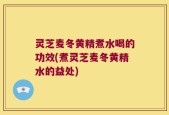 灵芝麦冬黄精煮水喝的功效(煮灵芝麦冬黄精水的益处)