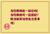 当归黄精能一起吃吗(当归黄精可一起搭配？既详解其功效及注意事项)