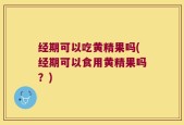 经期可以吃黄精果吗(经期可以食用黄精果吗？)
