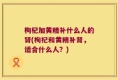 枸杞加黄精补什么人的肾(枸杞和黄精补肾，适合什么人？)