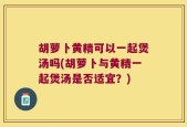 胡萝卜黄精可以一起煲汤吗(胡萝卜与黄精一起煲汤是否适宜？)