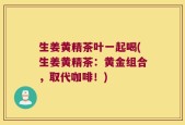 生姜黄精茶叶一起喝(生姜黄精茶：黄金组合，取代咖啡！)