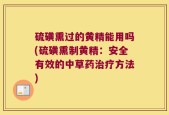 硫磺熏过的黄精能用吗(硫磺熏制黄精：安全有效的中草药治疗方法)