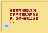 成都黄精种苗批发(成都黄精种苗批发价优质优，选择种苗就上这里！)
