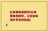 红参黄精发酵饮(红参黄精发酵饮，让你体验滋补养生的佳品)
