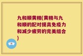 九和顺黄精(黄精与九和顺的配对提高免疫力和减少疲劳的完美组合)