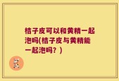 桔子皮可以和黄精一起泡吗(桔子皮与黄精能一起泡吗？)