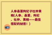 人参桑葚枸杞子杜仲黄精(人参、桑葚、枸杞、杜仲、黄精——最佳搭配的秘密！)