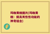 玛咖黄精图片(玛咖黄精：提高男性性功能的神奇组合)