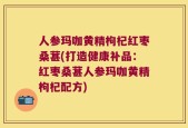 人参玛咖黄精枸杞红枣桑葚(打造健康补品：红枣桑葚人参玛咖黄精枸杞配方)