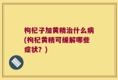 枸杞子加黄精治什么病(枸杞黄精可缓解哪些症状？)
