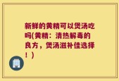 新鲜的黄精可以煲汤吃吗(黄精：清热解毒的良方，煲汤滋补佳选择！)