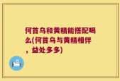 何首乌和黄精能搭配喝么(何首乌与黄精相伴，益处多多)