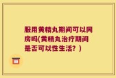 服用黄精丸期间可以同房吗(黄精丸治疗期间是否可以性生活？)