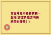肾宝片能不能和黄精一起吃(肾宝片能否与黄精同时使用？)