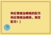 枸杞黄精治眼睛的配方枸杞黄精治眼疾，锁定配方！)