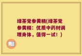 绿茶党参黄精(绿茶党参黄精：优质中药材调理身体，值得一试！)