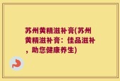 苏州黄精滋补膏(苏州黄精滋补膏：佳品滋补，助您健康养生)