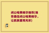 闭口暗黄精华推荐(推荐最佳闭口暗黄精华，让肌肤重现光彩)