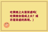 吃黄精上火是肾虚吗(吃黄精会造成上火？或许是肾虚的表现。)