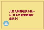 九蒸九制黄精多少钱一斤(九蒸九制黄精售价是多少？)