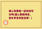 猪心和黄精一起炖汤可以吗(猪心黄精炖汤，滋补养生的佳选择！)