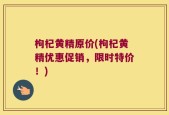 枸杞黄精原价(枸杞黄精优惠促销，限时特价！)