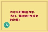 白术当归黄精(白术、当归、黄精提升免疫力的效果)