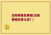 沈阳哪里卖黄精(沈阳黄精在哪儿买？)