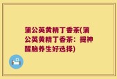 蒲公英黄精丁香茶(蒲公英黄精丁香茶：提神醒脑养生好选择)