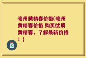 亳州黄精春价格(亳州黄精春价格 购买优质黄精春，了解最新价格！)