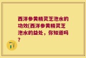 西洋参黄精灵芝泡水的功效(西洋参黄精灵芝泡水的益处，你知道吗？