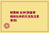 制黄精 杜仲(制备黄精和杜仲的方法及注意事项)