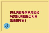 安化黄精是同乐集团的吗(安化黄精是否为同乐集团所有？)