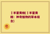 婬羊藿黄精(婬羊藿黄精：神奇植物的草本组合)