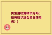 男生用祛黄精华好吗(祛黄精华适合男生使用吗？)