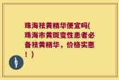 珠海祛黄精华便宜吗(珠海市黄斑变性患者必备祛黄精华，价格实惠！)