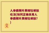 人参鹿鞭片黄精牡蛎肽吃法(如何正确食用人参鹿鞭片黄精牡蛎肽？)