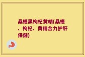 桑椹黑枸杞黄精(桑椹、枸杞、黄精合力护肝保健)