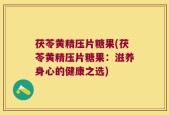 茯苓黄精压片糖果(茯苓黄精压片糖果：滋养身心的健康之选)